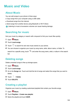 Page 155MusicandVideoAboutMusic
Youcanaddsongstoyourphoneinthreeways: z CopysongsfromyourcomputerusingaUSBcable.
z DownloadsongsfromtheInternet.
z SendsongsfromanotherdeviceusingBluetoothorWi-FiDirect.
Listeningtomusicatexcessivevolumescancausehearingdamage..
Searchingformusic
Sortyourmusicbycategoryorsearchwithakeywordtofindyourmusicfilesquickly.
1 Open
Music .
2 Touch Localsongs .
3 Touch
tosearchforandviewmusicstoredonyourphone.
4...