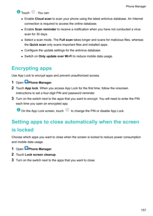 Page 163Touch.Youcan:
z Enable Cloudscan toscanyourphoneusingthelatestantivirusdatabase.AnInternet
connectionisrequiredtoaccesstheonlinedatabase.
z Enable Scanreminder toreceiveanotificationwhenyouhavenotconductedavirus
scanfor30days.
z Selectascanmode.The Fullscantakeslongerandscansformaliciousfiles,whereas
the Quickscan onlyscansimportantfilesandinstalledapps.
z Configuretheupdatesettingsfortheantivirusdatabase.
z Switchon...