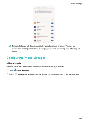 Page 164Theselectedappswillcloseautomaticallywhenthescreenislocked.Youmaynot
receivenewmessagesfromemail,messaging,andsocialnetworkingappsaftertheyare
closed.
ConfiguringPhoneManager
Addingshortcuts
Createhomescreenshortcutsforfrequently-usedPhoneManagerfeatures.
1 Open
PhoneManager .
2 Touch
!Shortcuts andswitchonthefeaturethatyouwanttoaddtothehomescreen.
PhoneManager158    