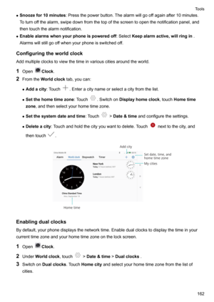 Page 168zSnoozefor10minutes :Pressthepowerbutton.Thealarmwillgooffagainafter10minutes.
Toturnoffthealarm,swipedownfromthetopofthescreentoopenthenotificationpanel,and
thentouchthealarmnotification.
z Enablealarmswhenyourphoneispoweredoff :SelectKeepalarmactive,willringin .
Alarmswillstillgooffwhenyourphoneisswitchedoff.
Configuringtheworldclock Addmultipleclockstoviewthetimeinvariouscitiesaroundtheworld.
1 Open
Clock .
2 Fromthe...