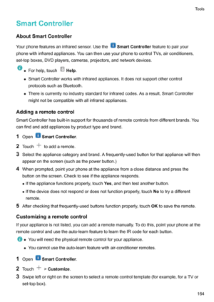 Page 170SmartControllerAboutSmartController
Yourphonefeaturesaninfraredsensor.Usethe
SmartController featuretopairyour
phonewithinfraredappliances.YoucanthenuseyourphonetocontrolTVs,airconditioners, set-topboxes,DVDplayers,cameras,projectors,andnetworkdevices.
z Forhelp,touchHelp .
z SmartControllerworkswithinfraredappliances.Itdoesnotsupportothercontrol
protocolssuchasBluetooth.
z...