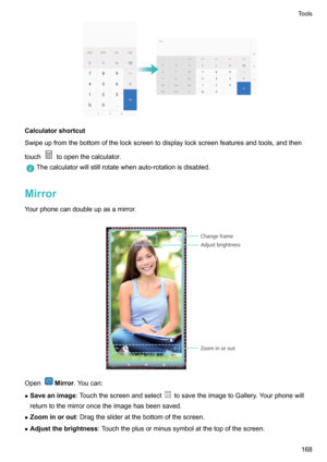 Page 174Calculatorshortcut
Swipeupfromthebottomofthelockscreentodisplaylockscreenfeaturesandtools,andthen
touch
toopenthecalculator.
Thecalculatorwillstillrotatewhenauto-rotationisdisabled.
Mirror
Yourphonecandoubleupasamirror.

OpenMirror .Youcan:
z Saveanimage :Touchthescreenandselect
tosavetheimagetoGallery.Yourphonewill
returntothemirroroncetheimagehasbeensaved.
z Zoominorout :Dragtheslideratthebottomofthescreen.
z...