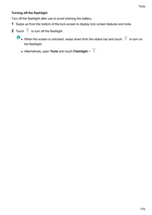 Page 176Turningofftheflashlight
Turnofftheflashlightafterusetoavoiddrainingthebattery.
1 Swipeupfromthebottomofthelockscreentodisplaylockscreenfeaturesandtools.
2 Touch
toturnofftheflashlight.
zWhenthescreenisunlocked,swipedownfromthestatusbarandtouchtoturnon
theflashlight.
z Alternatively,open Toolsandtouch Flashlight!
.
Tools170     