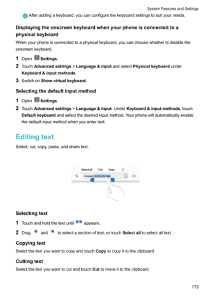 Page 179Afteraddingakeyboard,youcanconfigurethekeyboardsettingstosuityourneeds.
Displayingtheonscreenkeyboardwhenyourphoneisconnectedtoa
physicalkeyboard
Whenyourphoneisconnectedtoaphysicalkeyboard,youcanchoosewhethertodisabletheonscreenkeyboard.
1 Open
Settings .
2 Touch Advancedsettings !Language&input andselectPhysicalkeyboard under
Keyboard&inputmethods .
3 Switchon Showvirtualkeyboard .
Selectingthedefaultinputmethod 1 Open
Settings .
2 Touch...