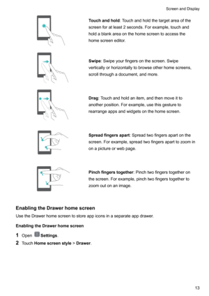 Page 19Touchandhold:Touchandholdthetargetareaofthe
screenforatleast2seconds.Forexample,touchand holdablankareaonthehomescreentoaccessthehomescreeneditor.Swipe :Swipeyourfingersonthescreen.Swipe
verticallyorhorizontallytobrowseotherhomescreens,
scrollthroughadocument,andmore.Drag :Touchandholdanitem,andthenmoveitto
anotherposition.Forexample,usethisgestureto
rearrangeappsandwidgetsonthehomescreen.Spreadfingersapart...