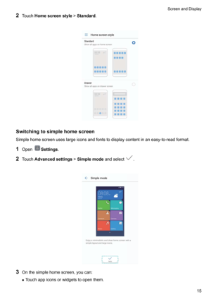 Page 212Touch Homescreenstyle !Standard .

Switchingtosimplehomescreen
Simplehomescreenuseslargeiconsandfontstodisplaycontentinaneasy-to-readformat.
1 Open
Settings .
2 Touch Advancedsettings !Simplemode andselect
.

3 Onthesimplehomescreen,youcan:
z Touchappiconsorwidgetstoopenthem.
ScreenandDisplay15    