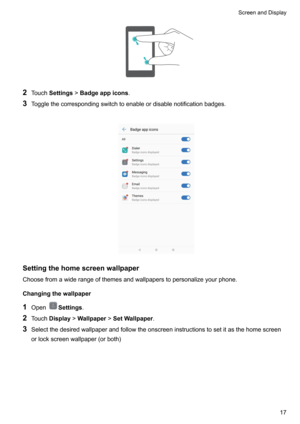 Page 232Touch Settings !Badgeappicons .
3 Togglethecorrespondingswitchtoenableordisablenotificationbadges.

Settingthehomescreenwallpaper
Choosefromawiderangeofthemesandwallpaperstopersonalizeyourphone.
Changingthewallpaper
1 Open
Settings .
2 Touch Display !Wallpaper !SetWallpaper .
3 Selectthedesiredwallpaperandfollowtheonscreeninstructionstosetitasthehomescreen
orlockscreenwallpaper(orboth)

ScreenandDisplay17    