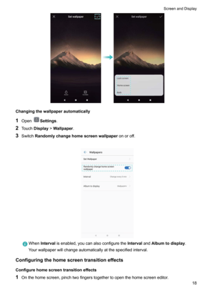 Page 24Changingthewallpaperautomatically1 Open
Settings .
2 Touch Display !Wallpaper .
3 Switch Randomlychangehomescreenwallpaper onoroff.

When Interval isenabled,youcanalsoconfigurethe IntervalandAlbumtodisplay .
Yourwallpaperwillchangeautomaticallyatthespecifiedinterval.
Configuringthehomescreentransitioneffects
Configurehomescreentransitioneffects1 Onthehomescreen,pinchtwofingerstogethertoopenthehomescreeneditor.
ScreenandDisplay18     