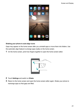 Page 27Shakingyourphonetoauto-alignicons
Gapsmayappearonthehomescreenafteryouuninstallappsormovethemintofolders.Use theautomaticalignfeaturetoarrangeappsneatlyonthehomescreen.
1 Onthehomescreen,pinchtwofingerstogethertoopenthehomescreeneditor.

2 Touch Settings andswitchon Shake.
3 Returntothehomescreenandopenthehomescreeneditoragain.Shakeyourphoneto
rearrangeappssothatgapsarefilled.

ScreenandDisplay21   