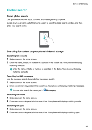 Page 48Globalsearch
Aboutglobalsearch Useglobalsearchtofindapps,contacts,andmessagesonyourphone.
Swipedownonablankpartofthehomescreentoopentheglobalsearchwindow,andthen
enteryoursearchterms. 
Searchingforcontentonyourphone'sinternalstorage
Searchingforcontacts
1 Swipedownonthehomescreen.
2 Enterthename,initials,ornumberofacontactinthesearchbar.Yourphonewilldisplay
matchingcontacts....