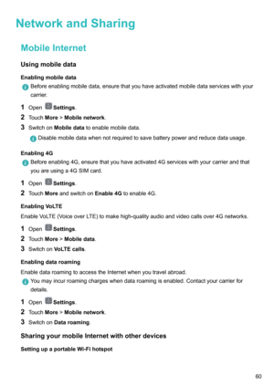Page 66NetworkandSharingMobileInternetUsingmobiledata
Enablingmobiledata
Beforeenablingmobiledata,ensurethatyouhaveactivatedmobiledataserviceswithyour
carrier.
1 OpenSettings .
2 Touch More!Mobilenetwork .
3 Switchon Mobiledata toenablemobiledata.
Disablemobiledatawhennotrequiredtosavebatterypowerandreducedatausage.
Enabling4G
Beforeenabling4G,ensurethatyouhaveactivated4Gserviceswithyourcarrierandthat
youareusinga4GSIMcard.
1 OpenSettings .
2...
