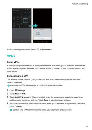 Page 77Tostopmirroringthescreen,touch!Disconnect .
VPNs AboutVPNs
AVPN(virtualprivatenetwork)isasecureconnectionthatallowsyoutosendandreceivedata acrosssharedorpublicnetworks.YoucanuseaVPNtoconnecttoyourcompanynetworkandemailserver.
ConnectingtoaVPN
Useavirtualprivatenetwork(VPN)forsecure,remoteaccesstocompanydataandother networkresources.
ContactyourVPNadministratortoobtaintheserverinformation.
1 OpenSettings .
2 Touch More!VPN .
3 Touch...