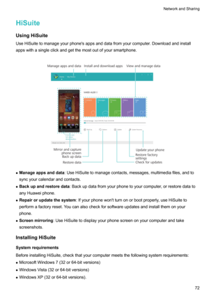 Page 78HiSuiteUsingHiSuite
UseHiSuitetomanageyourphone'sappsanddatafromyourcomputer.Downloadandinstall
appswithasingleclickandgetthemostoutofyoursmartphone.

z Manageappsanddata :UseHiSuitetomanagecontacts,messages,multimediafiles,andto
syncyourcalendarandcontacts.
z Backupandrestoredata :Backupdatafromyourphonetoyourcomputer,orrestoredatato
anyHuaweiphone.
z Repairorupdatethesystem...