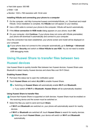 Page 79zHarddiskspace:500MB
z RAM:1GB
z Monitor:1024x768resolutionwith16-bitcolor
InstallingHiSuiteandconnectingyourphonetoacomputer 1 Onthecomputer,visithttp://consumer.huawei.com/minisite/HiSuiteBcn/.Downloadandinstall
HiSuite.Onceinstallationiscomplete,the HiSuiteiconwillappearonyourdesktop.
2 UseaUSBcabletoconnectyourphonetothecomputer.HiSuitewilllaunchautomatically.
3 Ifthe AllowconnectioninHDBmode dialogappearsonyourphone,touch OK.
4...