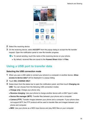 Page 802Selectthereceivingdevice.
3 Onthereceivingdevice,select ACCEPTfromthepopupdialogtoacceptthefiletransfer
request.Openthenotificationpaneltoviewfiletransferprogress.
z Tocancelsending,touchthenameofthereceivingdeviceonyourphone.
z Bydefault,receivedfilesaresavedtothe HuaweiSharefolderinFiles.
UsingaUSBporttotransferdata
SelectingtheUSBconnectionmode 1 WhenyouuseaUSBcabletoconnectyourphonetoacomputeroranotherdevice, Allow...