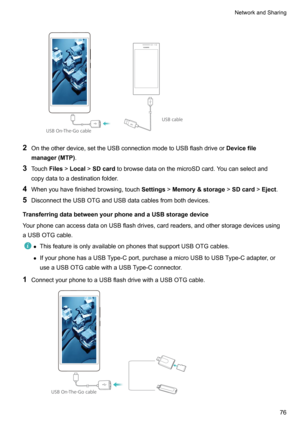 Page 82
2Ontheotherdevice,settheUSBconnectionmodetoUSBflashdriveor Devicefile
manager(MTP) .
3 Touch Files!Local !SDcard tobrowsedataonthemicroSDcard.Youcanselectand
copydatatoadestinationfolder.
4 Whenyouhavefinishedbrowsing,touch Settings!Memory&storage !SDcard !Eject .
5 DisconnecttheUSBOTGandUSBdatacablesfrombothdevices.
TransferringdatabetweenyourphoneandaUSBstoragedevice...