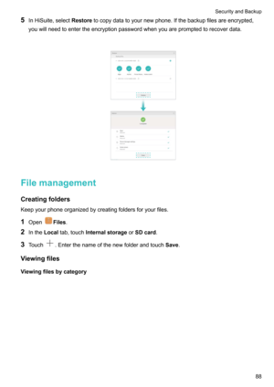 Page 945InHiSuite,select Restoretocopydatatoyournewphone.Ifthebackupfilesareencrypted,
youwillneedtoentertheencryptionpasswordwhenyouarepromptedtorecoverdata.

Filemanagement
Creatingfolders
Keepyourphoneorganizedbycreatingfoldersforyourfiles.
1 Open
Files .
2 Inthe Localtab,touch Internalstorage orSDcard .
3 Touch
.Enterthenameofthenewfolderandtouch Save.
Viewingfiles Viewingfilesbycategory

SecurityandBackup88   