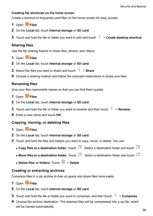 Page 96Creatingfileshortcutsonthehomescreen
Createashortcuttofrequently-usedfilesonthehomescreenforeasyaccess.
1 Open
Files .
2 Onthe Localtab,touch Internalstorage orSDcard .
3 Touchandholdthefileorfolderyouwanttoaddandtouch
!Createdesktopshortcut .
Sharingfiles Usethefilesharingfeaturetosharefiles,photos,andvideos.
1 Open
Files .
2 Onthe Localtab,touch Internalstorage orSDcard .
3 Selectthefilesyouwanttoshareandtouch
!Share .
4...