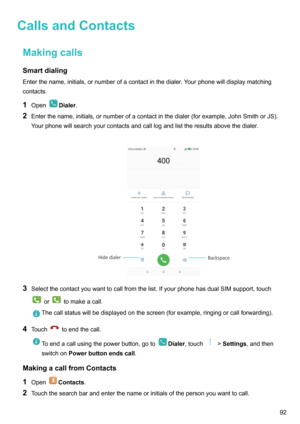 Page 98CallsandContactsMakingcallsSmartdialing
Enterthename,initials,ornumberofacontactinthedialer.Yourphonewilldisplaymatching
contacts.
1 Open
Dialer .
2 Enterthename,initials,ornumberofacontactinthedialer(forexample,JohnSmithorJS).
Yourphonewillsearchyourcontactsandcalllogandlisttheresultsabovethedialer.

3 Selectthecontactyouwanttocallfromthelist.IfyourphonehasdualSIMsupport,touch
ortomakeacall....