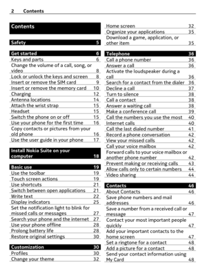 Page 2Contents
Safety 5
Get started 6
Keys and parts 6
Change the volume of a call, song, or
video 8
Lock or unlock the keys and screen  8Insert or remove the SIM card 9Insert or remove the memory card 10Charging 12Antenna locations 14Attach the wrist strap 15Headset 15Switch the phone on or off 15Use your phone for the first time 16Copy contacts or pictures from your
old phone 16
Use the user guide in your phone 17
Install Nokia Suite on your
computer 18
Basic use 19
Use the toolbar 19
Touch screen actions...