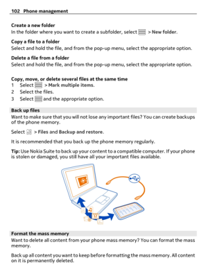 Page 102Create a new folder
In the folder where you want to create a subfolder, select 
 > New folder.
Copy a file to a folder
Select and hold the file, and from the pop-up menu, select the appropriate option.
Delete a file from a folder
Select and hold the file, and from the pop-up menu, select the appropriate option.
Copy, move, or delete several files at the same time
1Select 
 > Mark multiple items.
2 Select the files.
3Select 
 and the appropriate option.
Back up files
Want to make sure that you will not...