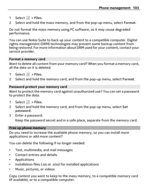 Page 1031 Select  > Files.
2 Select and hold the mass memory, and from the pop-up menu, select Format.
Do not format the mass memory using PC software, as it may cause degraded
performance.
You can use Nokia Suite to back up your content to a compatible computer. Digital
rights management (DRM) technologies may prevent some backup content from
being restored. For more information about DRM used for your content, contact your
service provider.
Format a memory card
Want to delete all content from your memory card?...