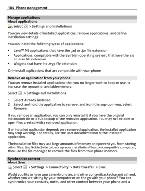 Page 104Manage applicationsAbout applications
 Select  > Settings and Installations.
You can view details of installed applications, remove applications, and define
installation settings.
You can install the following types of applications:
•Java™ ME applications that have the .jad or .jar file extension
•Applications, compatible with the Symbian operating system, that have the .sis
or .sisx file extension
•Widgets that have the .wgz file extension
Only install applications that are compatible with your phone....