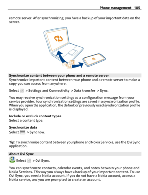 Page 105remote server. After synchronizing, you have a backup of your important data on the
server.
Synchronize content between your phone and a remote server
Synchronize important content between your phone and a remote server to make a
copy you can access from anywhere.
Select 
 > Settings and Connectivity > Data transfer > Sync.
You may receive synchronization settings as a configuration message from your
service provider. Your synchronization settings are saved in a synchronization profile.
When you open the...