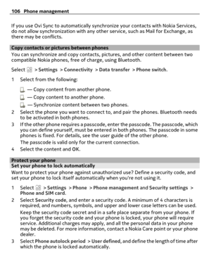 Page 106If you use Ovi Sync to automatically synchronize your contacts with Nokia Services,
do not allow synchronization with any other service, such as Mail for Exchange, as
there may be conflicts.
Copy contacts or pictures between phones
You can synchronize and copy contacts, pictures, and other content between two
compatible Nokia phones, free of charge, using Bluetooth.
Select 
 > Settings > Connectivity > Data transfer > Phone switch.
1 Select from the following:
  — Copy content from another phone.
  —...