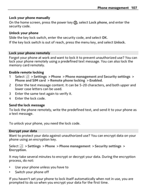 Page 107Lock your phone manually
On the home screen, press the power key 
, select Lock phone, and enter the
security code.
Unlock your phone
Slide the key lock switch, enter the security code, and select OK.
If the key lock switch is out of reach, press the menu key, and select Unlock.
Lock your phone remotely
Forgot your phone at work and want to lock it to prevent unauthorized use? You can
lock your phone remotely using a predefined text message. You can also lock the
memory card remotely.
Enable remote...