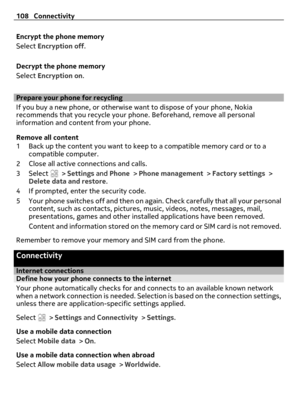 Page 108Encrypt the phone memory
Select Encryption off.
Decrypt the phone memory
Select Encryption on.
Prepare your phone for recycling
If you buy a new phone, or otherwise want to dispose of your phone, Nokia
recommends that you recycle your phone. Beforehand, remove all personal
information and content from your phone.
Remove all content
1 Back up the content you want to keep to a compatible memory card or to a
compatible computer.
2 Close all active connections and calls.
3Select 
 > Settings and Phone >...