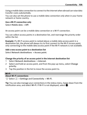 Page 109Using a mobile data connection to connect to the internet when abroad can raise data
transfer costs substantially.
You can also set the phone to use a mobile data connection only when in your home
network or home country.
Use a Wi-Fi connection only
Select Mobile data > Off.
An access point can be a mobile data connection or a Wi-Fi connection.
You can collect access points in a destination list, and rearrange the priority order
within the list.
Example: If a Wi-Fi access point is ranked above a mobile...