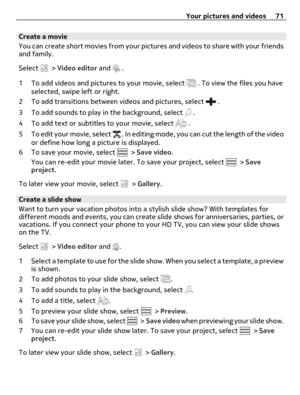Page 71Create a movie
You can create short movies from your pictures and videos to share with your friends
and family.
Select 
 > Video editor and  .
1 To add videos and pictures to your movie, select 
 . To view the files you have
selected, swipe left or right.
2 To add transitions between videos and pictures, select 
 .
3 To add sounds to play in the background, select 
 .
4 To add text or subtitles to your movie, select 
 .
5 To edit your movie, select 
 . In editing mode, you can cut the length of the...