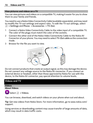 Page 72View pictures and videos on a TV
Y o u  c a n  v i e w  p i c t u r es  a n d  v i d eo s  o n  a  c o m p a t i b l e  T V ,  m a k i n g  i t  e a s i e r  f o r  y o u  t o  s h o w
them to your family and friends.
You need to use a Nokia Video Connectivity Cable (available separately), and may need
to modify the TV-out settings and aspect ratio. To edit the TV-out settings, select
 > Settings and Phone > Accessories > TV-Out.
1 Connect a Nokia Video Connectivity Cable to the video input of a...