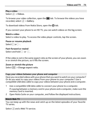 Page 73Play a video
Select 
 > Videos.
To browse your video collection, open the 
 tab. To browse the videos you have
recorded, select  > Gallery.
To download videos from Nokia Store, open the 
 tab.
If you connect your phone to an HD TV, you can watch videos on the big screen.
Watch a video
Select a video to play. To access the video player controls, tap the screen.
Pause or resume playback
Select 
 or  .
Fast-forward or rewind
Select and hold 
 or  .
If the video is not in the same aspect ratio as the screen...