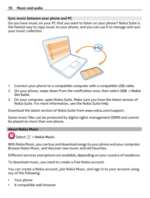 Page 76Sync music between your phone and PC
Do you have music on your PC that you want to listen on your phone? Nokia Suite is
the fastest way to copy music to your phone, and you can use it to manage and sync
your music collection.
1 Connect your phone to a compatible computer with a compatible USB cable.
2 On your phone, swipe down from the notification area, then select USB > Nokia
Ovi Suite.
3 On your computer, open Nokia Suite. Make sure you have the latest version of
Nokia Suite. For more information, see...