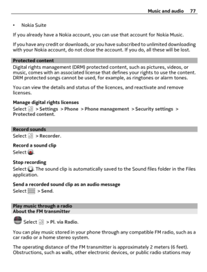Page 77•Nokia Suite
If you already have a Nokia account, you can use that account for Nokia Music.
If you have any credit or downloads, or you have subscribed to unlimited downloading
with your Nokia account, do not close the account. If you do, all these will be lost.
Protected content
Digital rights management (DRM) protected content, such as pictures, videos, or
music, comes with an associated license that defines your rights to use the content.
DRM protected songs cannot be used, for example, as ringtones...