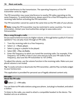 Page 78cause interference to the transmission. The operating frequency of the FM
transmitter varies by region.
The FM transmitter may cause interference to nearby FM radios operating on the
same frequency. To avoid interference, always search for a free FM frequency on the
receiving radio before activating the FM transmitter.
The FM transmitter cannot be used at the same time as the FM radio of your phone.
Note: Using the FM transmitter may be restricted in some countries. For more
information, contact your...