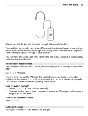 Page 79It is not possible to listen to the radio through a Bluetooth headset.
You can listen to the radio even when offline mode is activated in your phone and you
do not have cellular network coverage. The quality of the radio broadcast depends
on the FM radio signal coverage at your location.
You can make or answer a call while listening to the radio. The radio is automatically
muted during an active call.
Find and save radio stations
Search for your favorite radio stations, and save them, so you can easily...