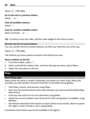 Page 80Select  > FM radio.
Go to the next or previous station
Select 
 or .
View all available stations
Select 
.
Scan for another available station
Select and hold 
 or .
Tip: To easily access the radio, add the radio widget to the home screen.
Reorder the list of saved stations
You can reorder the list of saved stations, so that your favorites are at the top.
Select 
 > FM radio.
The stations you have saved are listed in the Station list view.
Move a station on the list
1 From the toolbar, select 
.
2 Select...