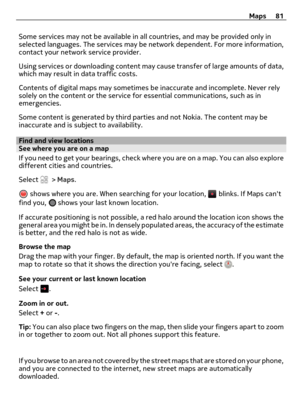 Page 81Some services may not be available in all countries, and may be provided only in
selected languages. The services may be network dependent. For more information,
contact your network service provider.
Using services or downloading content may cause transfer of large amounts of data,
which may result in data traffic costs.
Contents of digital maps may sometimes be inaccurate and incomplete. Never rely
solely on the content or the service for essential communications, such as in
emergencies.
Some content...