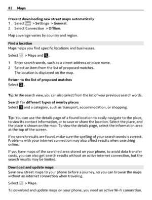 Page 82Prevent downloading new street maps automatically
1Select  > Settings > General.
2Select Connection > Offline.
Map coverage varies by country and region.
Find a location
Maps helps you find specific locations and businesses.
Select 
 > Maps and  .
1 Enter search words, such as a street address or place name.
2 Select an item from the list of proposed matches.
The location is displayed on the map.
Return to the list of proposed matches
Select 
 .
Tip: In the search view, you can also select from the list...