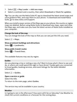 Page 831 Select  > Map Loader > Add new maps.
2 Select a continent and a country, then select Download or Check for updates.
Tip: You can also use the Nokia Suite PC app to download the latest street maps and
voice guidance files, and copy them to your phone. To download and install Nokia
Suite, go to www.nokia.com/support.
When you install a newer version of the Maps app on your phone, the country or region
maps are deleted. Before using Nokia Suite to download new maps, open and close
the Maps app, and make...