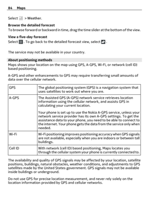 Page 84Select  > Weather.
Browse the detailed forecast
To browse forward or backward in time, drag the time slider at the bottom of the view.
View a five-day forecast
Select 
 . To go back to the detailed forecast view, select  .
The service may not be available in your country.
About positioning methods
Maps shows your location on the map using GPS, A-GPS, Wi-Fi, or network (cell ID)
based positioning.
A-GPS and other enhancements to GPS may require transferring small amounts of
data over the cellular...