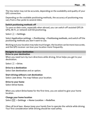 Page 85The trip meter may not be accurate, depending on the availability and quality of your
GPS connection.
Depending on the available positioning methods, the accuracy of positioning may
vary from a few yards to several miles.
Switch positioning methods off
To save on data costs, especially when abroad, you can switch off assisted GPS (A-
GPS), Wi-Fi, or network (cell ID) positioning.
Select 
 > Settings.
Select Application settings >  Positioning >  Positioning methods, and switch off the
positioning methods...