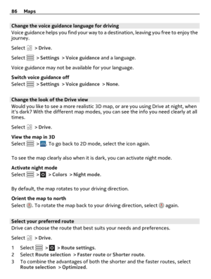 Page 86Change the voice guidance language for driving
Voice guidance helps you find your way to a destination, leaving you free to enjoy the
journey.
Select 
 > Drive.
Select 
 > Settings > Voice guidance and a language.
Voice guidance may not be available for your language.
Switch voice guidance off
Select 
 > Settings > Voice guidance > None.
Change the look of the Drive view
Would you like to see a more realistic 3D map, or are you using Drive at night, when
its dark? With the different map modes, you can...