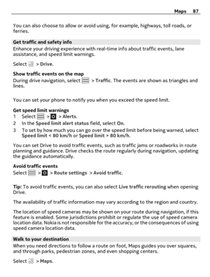 Page 87You can also choose to allow or avoid using, for example, highways, toll roads, or
ferries.
Get traffic and safety info
Enhance your driving experience with real-time info about traffic events, lane
assistance, and speed limit warnings.
Select 
 > Drive.
Show traffic events on the map
During drive navigation, select 
 > Traffic. The events are shown as triangles and
lines.
You can set your phone to notify you when you exceed the speed limit.
Get speed limit warnings
1 Select 
 >  > Alerts.
2In the Speed...