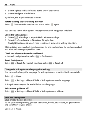 Page 881 Select a place and its info area at the top of the screen.
2Select Navigate > Walk here.
By default, the map is oriented to north.
Rotate the map to your walking direction
Select 
. To rotate the map back to north, select  again.
You can also select what type of route you want walk navigation to follow.
Select the walking mode
1Select 
 > Settings > Maps & Walk > Route settings.
2Select Preferred route > Streets or Straight line.
Straight line is useful on off-road terrain as it shows the walking...