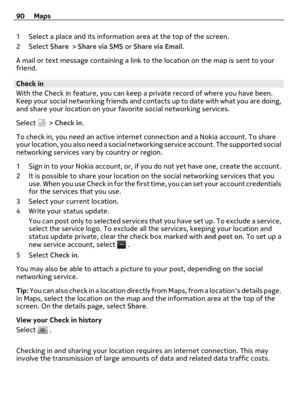 Page 901 Select a place and its information area at the top of the screen.
2Select Share > Share via SMS or Share via Email.
A mail or text message containing a link to the location on the map is sent to your
friend.
Check in
With the Check in feature, you can keep a private record of where you have been.
Keep your social networking friends and contacts up to date with what you are doing,
and share your location on your favorite social networking services.
Select 
 > Check in.
To check in, you need an active...