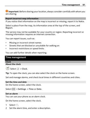Page 91Important: Before sharing your location, always consider carefully with whom you
are sharing.
Report incorrect map information
If you notice that information on the map is incorrect or missing, report it to Nokia.
Select a place from the map, its information area at the top of the screen, and
Report.
The service may not be available for your country or region. Reporting incorrect or
missing information requires an internet connection.
You can report issues, such as:
•Missing or incorrect street names...